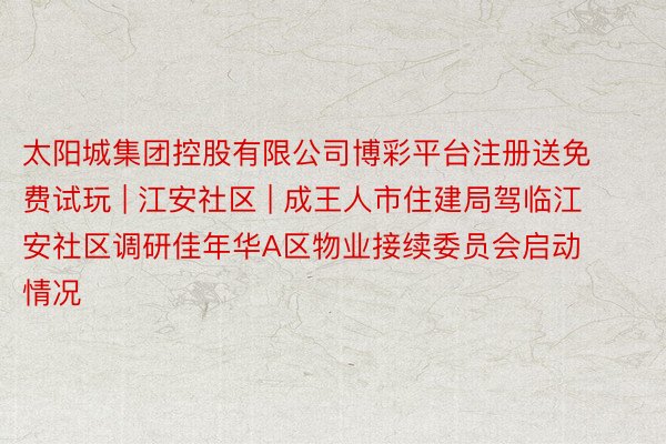太阳城集团控股有限公司博彩平台注册送免费试玩 | 江安社区 | 成王人市住建局驾临江安社区调研佳年华A区物业接续委员会启动情况