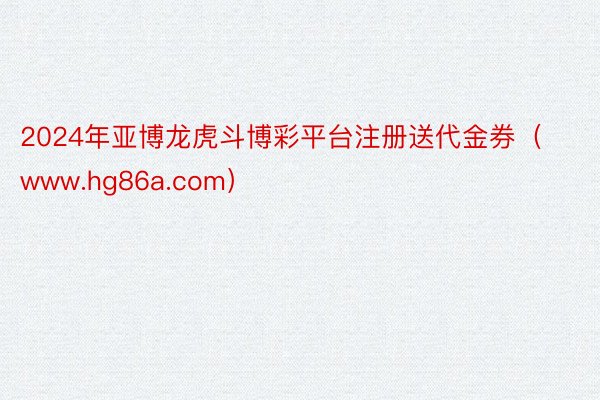 2024年亚博龙虎斗博彩平台注册送代金券（www.hg86a.com）
