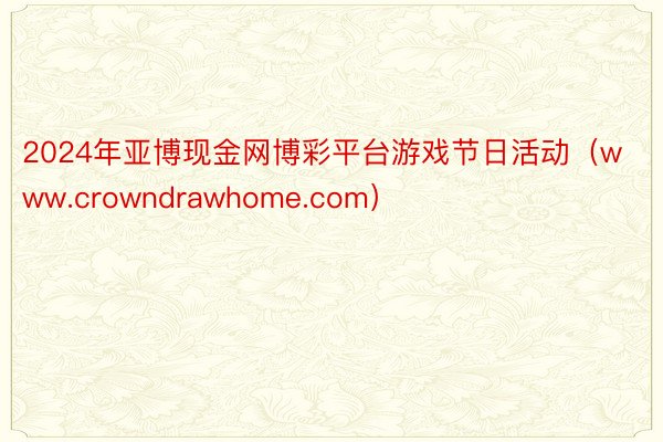 2024年亚博现金网博彩平台游戏节日活动（www.crowndrawhome.com）
