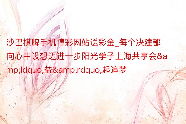 沙巴棋牌手机博彩网站送彩金_每个决建都向心中设想迈进一步阳光学子上海共享会&ldquo;益&rdquo;起追梦