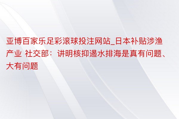 亚博百家乐足彩滚球投注网站_日本补贴涉渔产业 社交部：讲明核抑遏水排海是真有问题、大有问题