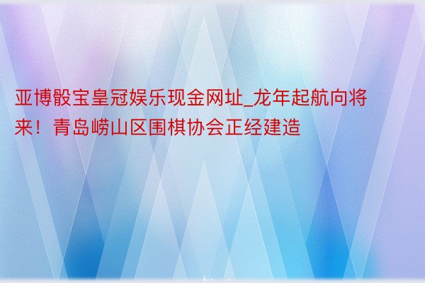 亚博骰宝皇冠娱乐现金网址_龙年起航向将来！青岛崂山区围棋协会正经建造