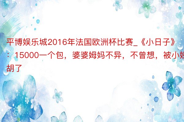 平博娱乐城2016年法国欧洲杯比赛_《小日子》：15000一个包，婆婆姆妈不异，不曾想，被小姨截胡了