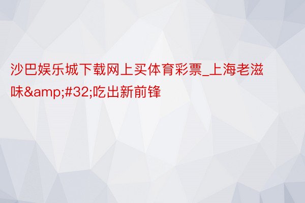 沙巴娱乐城下载网上买体育彩票_上海老滋味&#32;吃出新前锋