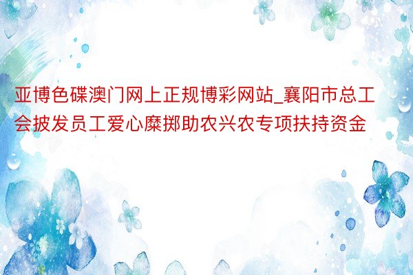 亚博色碟澳门网上正规博彩网站_襄阳市总工会披发员工爱心糜掷助农兴农专项扶持资金