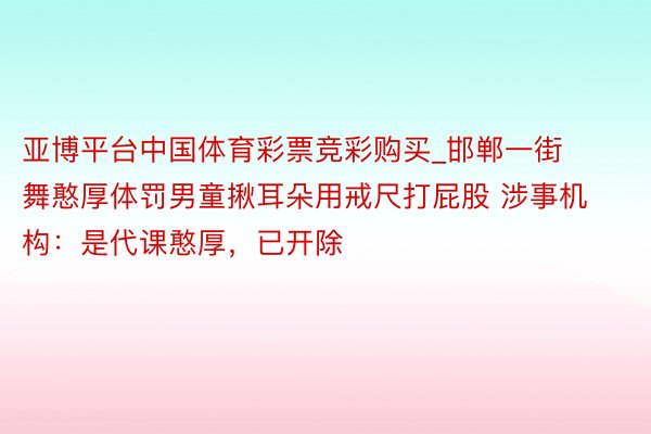 亚博平台中国体育彩票竞彩购买_邯郸一街舞憨厚体罚男童揪耳朵用戒尺打屁股 涉事机构：是代课憨厚，已开除