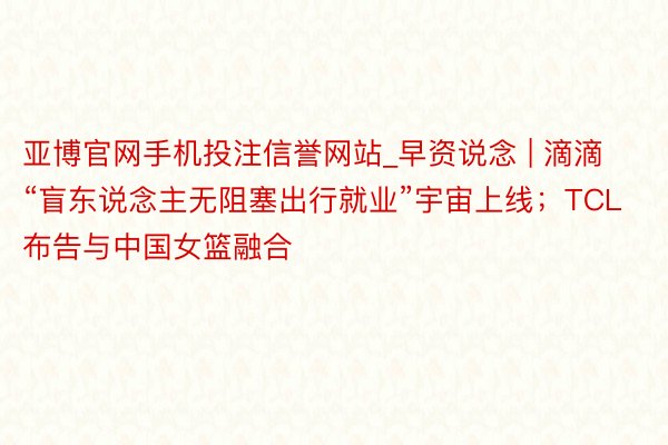 亚博官网手机投注信誉网站_早资说念 | 滴滴“盲东说念主无阻塞出行就业”宇宙上线；TCL 布告与中国女篮融合