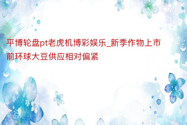 平博轮盘pt老虎机博彩娱乐_新季作物上市前环球大豆供应相对偏紧