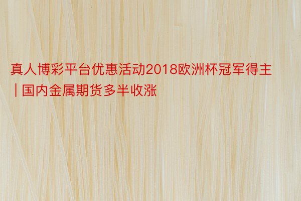 真人博彩平台优惠活动2018欧洲杯冠军得主 | 国内金属期货多半收涨