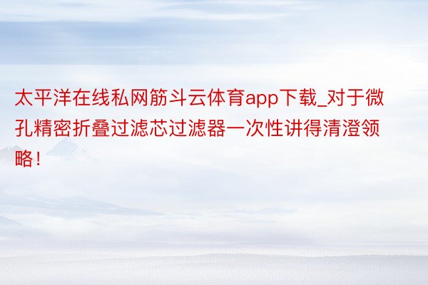 太平洋在线私网筋斗云体育app下载_对于微孔精密折叠过滤芯过滤器一次性讲得清澄领略！