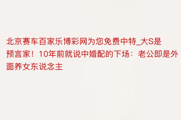 北京赛车百家乐博彩网为您免费中特_大S是预言家！10年前就说中婚配的下场：老公即是外面养女东说念主