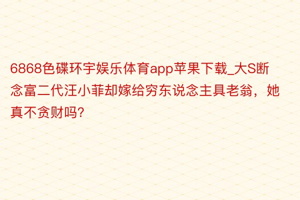6868色碟环宇娱乐体育app苹果下载_大S断念富二代汪小菲却嫁给穷东说念主具老翁，她真不贪财吗？