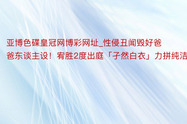 亚博色碟皇冠网博彩网址_性侵丑闻毁好爸爸东谈主设！宥胜2度出庭「孑然白衣」力拼纯洁