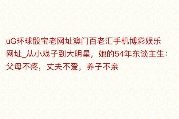 uG环球骰宝老网址澳门百老汇手机博彩娱乐网址_从小戏子到大明星，她的54年东谈主生：父母不疼，丈夫不爱，养子不亲