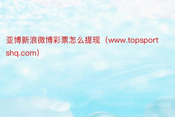 亚博新浪微博彩票怎么提现（www.topsportshq.com）