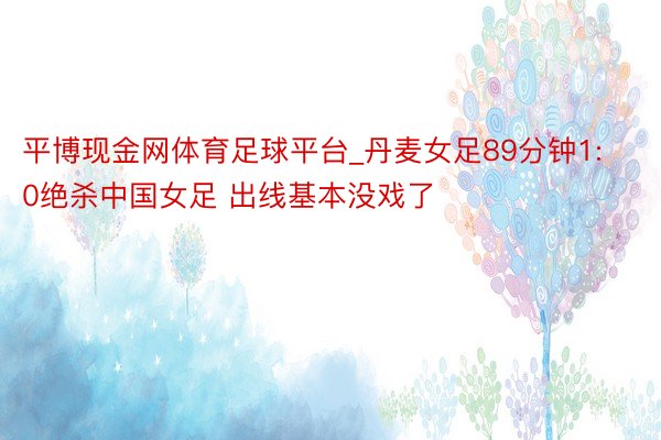 平博现金网体育足球平台_丹麦女足89分钟1:0绝杀中国女足 出线基本没戏了