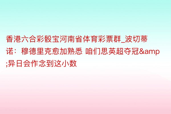 香港六合彩骰宝河南省体育彩票群_波切蒂诺：穆德里克愈加熟悉 咱们思英超夺冠&异日会作念到这小数