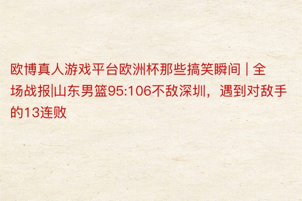 欧博真人游戏平台欧洲杯那些搞笑瞬间 | 全场战报|山东男篮95:106不敌深圳，遇到对敌手的13连败