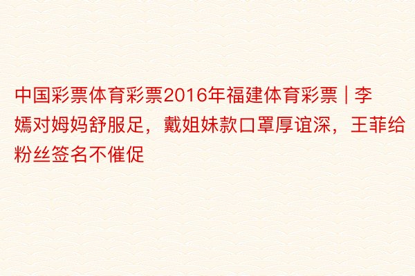 中国彩票体育彩票2016年福建体育彩票 | 李嫣对姆妈舒服足，戴姐妹款口罩厚谊深，王菲给粉丝签名不催促