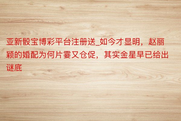 亚新骰宝博彩平台注册送_如今才显明，赵丽颖的婚配为何片霎又仓促，其实金星早已给出谜底