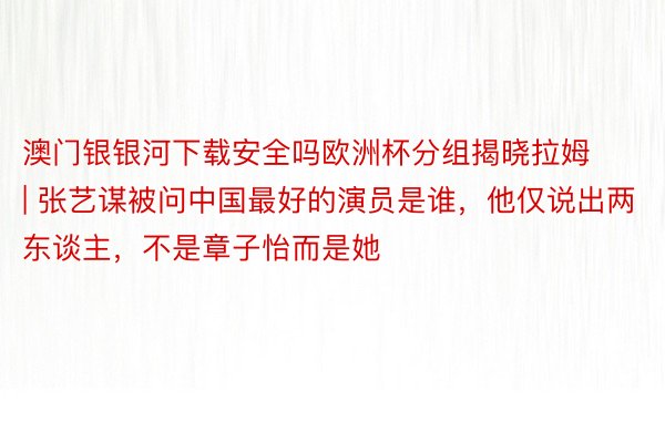 澳门银银河下载安全吗欧洲杯分组揭晓拉姆 | 张艺谋被问中国最好的演员是谁，他仅说出两东谈主，不是章子怡而是她