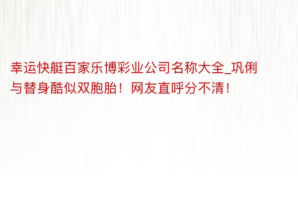 幸运快艇百家乐博彩业公司名称大全_巩俐与替身酷似双胞胎！网友直呼分不清！