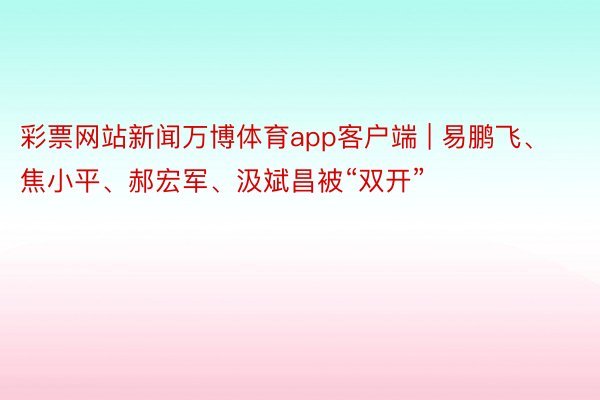彩票网站新闻万博体育app客户端 | 易鹏飞、焦小平、郝宏军、汲斌昌被“双开”