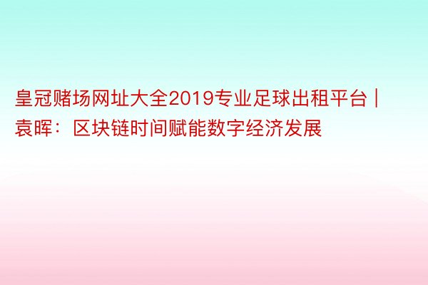 皇冠赌场网址大全2019专业足球出租平台 | 袁晖：区块链时间赋能数字经济发展
