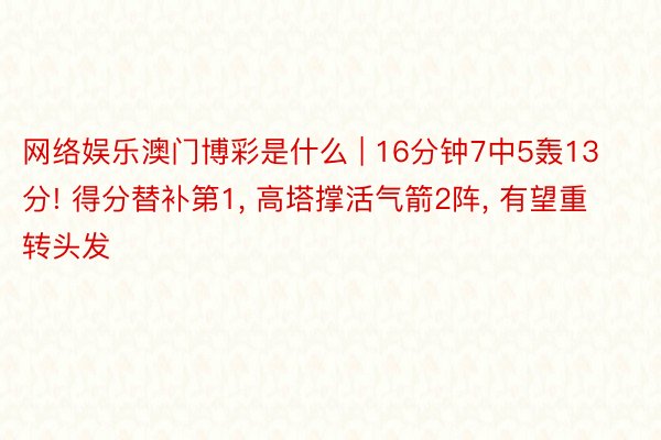 网络娱乐澳门博彩是什么 | 16分钟7中5轰13分! 得分替补第1, 高塔撑活气箭2阵, 有望重转头发