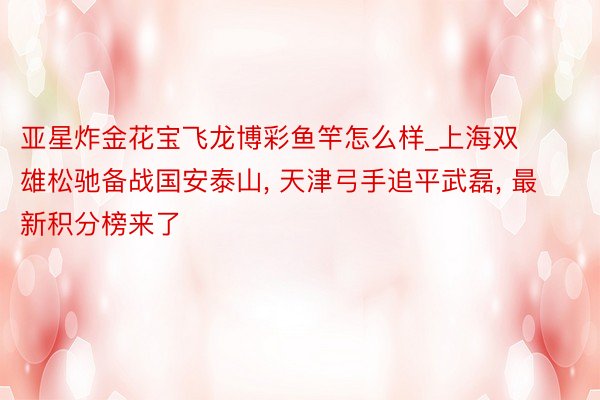 亚星炸金花宝飞龙博彩鱼竿怎么样_上海双雄松驰备战国安泰山, 天津弓手追平武磊, 最新积分榜来了