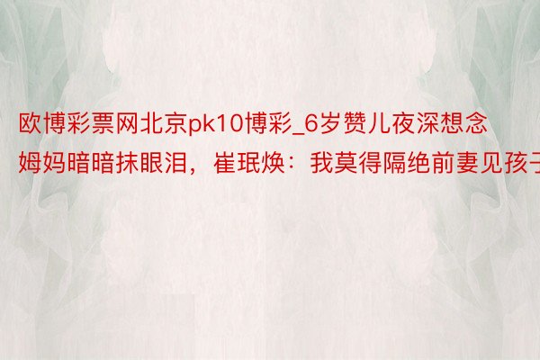 欧博彩票网北京pk10博彩_6岁赞儿夜深想念姆妈暗暗抹眼泪，崔珉焕：我莫得隔绝前妻见孩子
