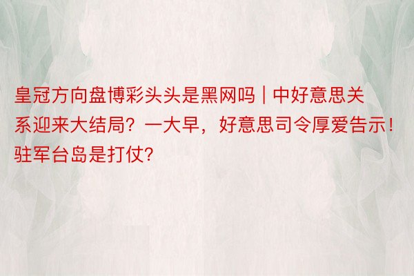 皇冠方向盘博彩头头是黑网吗 | 中好意思关系迎来大结局？一大早，好意思司令厚爱告示！驻军台岛是打仗？
