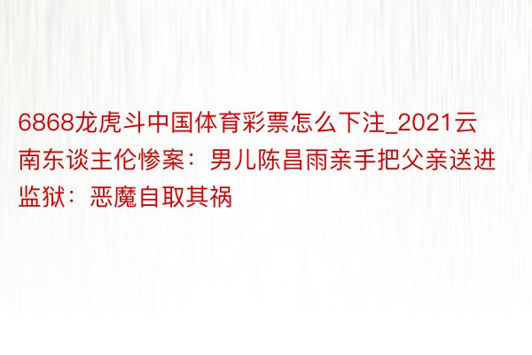 6868龙虎斗中国体育彩票怎么下注_2021云南东谈主伦惨案：男儿陈昌雨亲手把父亲送进监狱：恶魔自取其祸