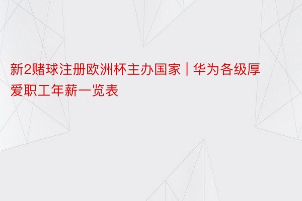 新2赌球注册欧洲杯主办国家 | 华为各级厚爱职工年薪一览表