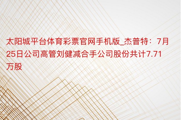 太阳城平台体育彩票官网手机版_杰普特：7月25日公司高管刘健减合手公司股份共计7.71万股