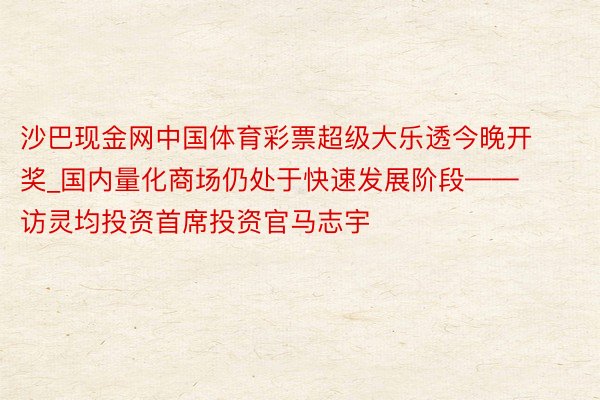 沙巴现金网中国体育彩票超级大乐透今晚开奖_国内量化商场仍处于快速发展阶段——访灵均投资首席投资官马志宇