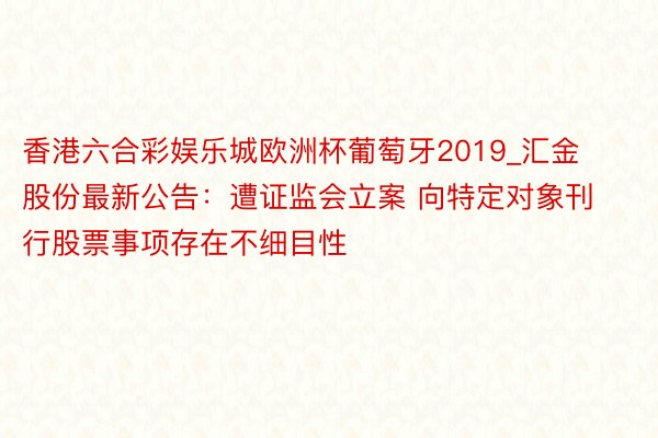 香港六合彩娱乐城欧洲杯葡萄牙2019_汇金股份最新公告：遭证监会立案 向特定对象刊行股票事项存在不细目性