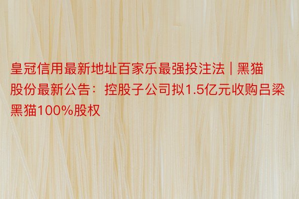 皇冠信用最新地址百家乐最强投注法 | 黑猫股份最新公告：控股子公司拟1.5亿元收购吕梁黑猫100%股权