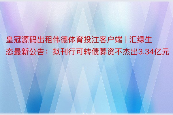 皇冠源码出租伟德体育投注客户端 | 汇绿生态最新公告：拟刊行可转债募资不杰出3.34亿元