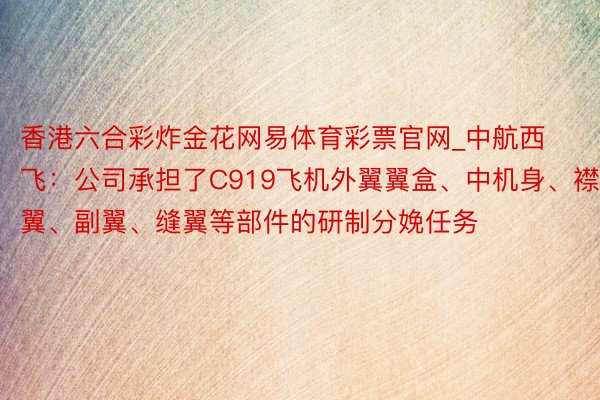 香港六合彩炸金花网易体育彩票官网_中航西飞：公司承担了C919飞机外翼翼盒、中机身、襟翼、副翼、缝翼等部件的研制分娩任务