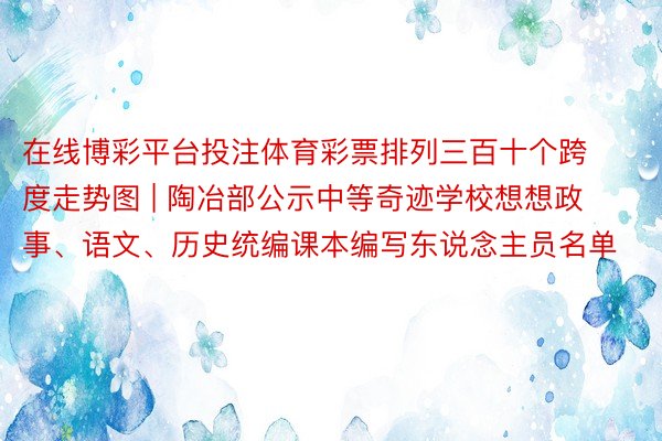 在线博彩平台投注体育彩票排列三百十个跨度走势图 | 陶冶部公示中等奇迹学校想想政事、语文、历史统编课本编写东说念主员名单