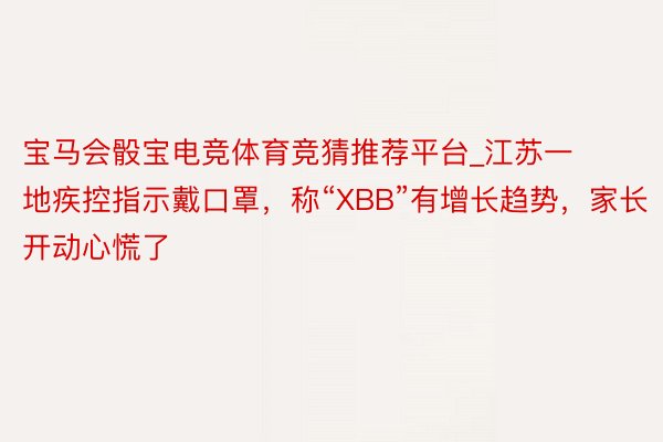 宝马会骰宝电竞体育竞猜推荐平台_江苏一地疾控指示戴口罩，称“XBB”有增长趋势，家长开动心慌了