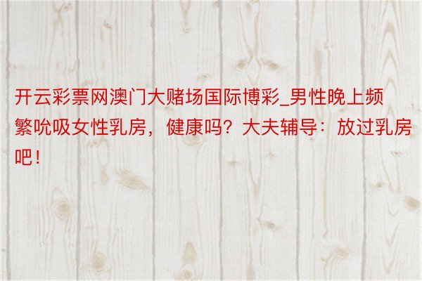 开云彩票网澳门大赌场国际博彩_男性晚上频繁吮吸女性乳房，健康吗？大夫辅导：放过乳房吧！
