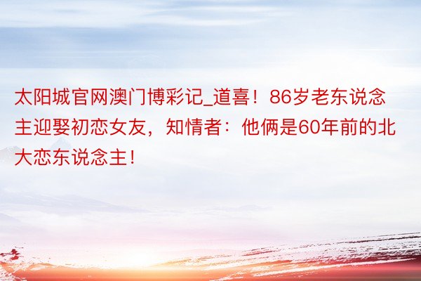 太阳城官网澳门博彩记_道喜！86岁老东说念主迎娶初恋女友，知情者：他俩是60年前的北大恋东说念主！