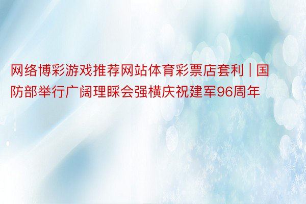 网络博彩游戏推荐网站体育彩票店套利 | 国防部举行广阔理睬会强横庆祝建军96周年