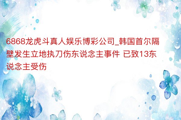 6868龙虎斗真人娱乐博彩公司_韩国首尔隔壁发生立地执刀伤东说念主事件 已致13东说念主受伤