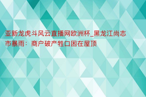 亚新龙虎斗风云直播网欧洲杯_黑龙江尚志市暴雨：商户破产牲口困在屋顶