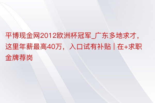 平博现金网2012欧洲杯冠军_广东多地求才，这里年薪最高40万，入口试有补贴 | 在+求职 金牌荐岗