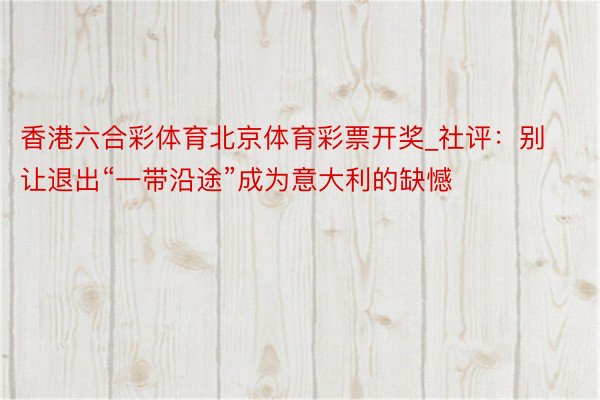 香港六合彩体育北京体育彩票开奖_社评：别让退出“一带沿途”成为意大利的缺憾