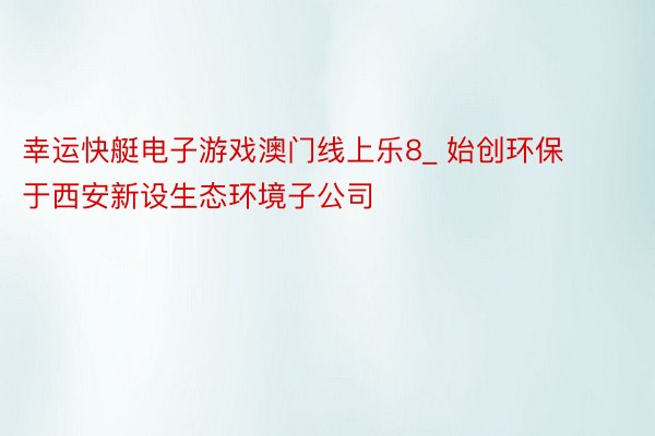 幸运快艇电子游戏澳门线上乐8_ 始创环保于西安新设生态环境子公司